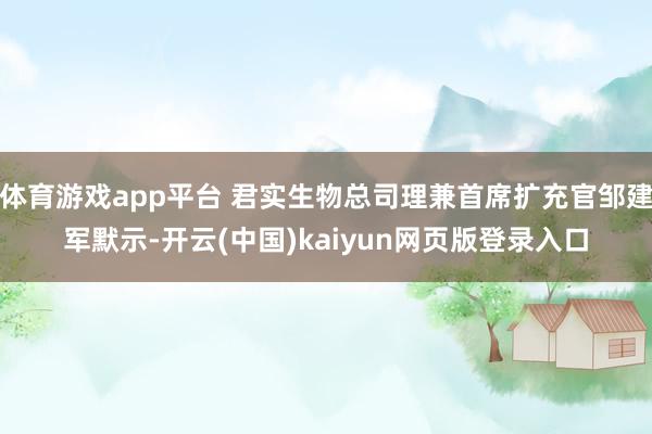 体育游戏app平台 君实生物总司理兼首席扩充官邹建军默示-开云(中国)kaiyun网页版登录入口