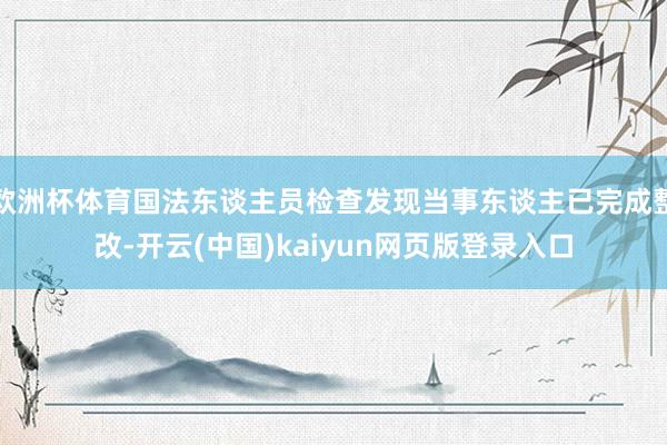 欧洲杯体育国法东谈主员检查发现当事东谈主已完成整改-开云(中国)kaiyun网页版登录入口