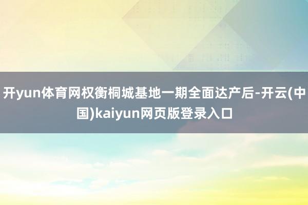 开yun体育网权衡桐城基地一期全面达产后-开云(中国)kaiyun网页版登录入口