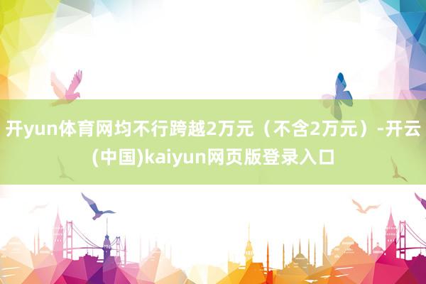 开yun体育网均不行跨越2万元（不含2万元）-开云(中国)kaiyun网页版登录入口