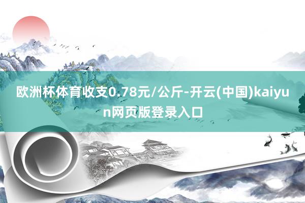 欧洲杯体育收支0.78元/公斤-开云(中国)kaiyun网页版登录入口