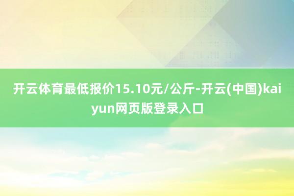 开云体育最低报价15.10元/公斤-开云(中国)kaiyun网页版登录入口