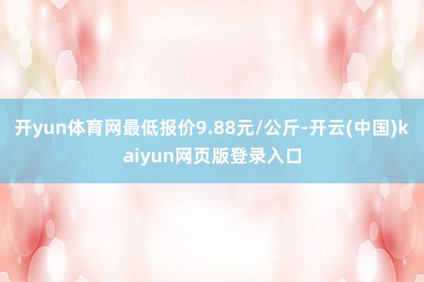 开yun体育网最低报价9.88元/公斤-开云(中国)kaiyun网页版登录入口
