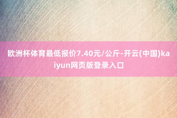 欧洲杯体育最低报价7.40元/公斤-开云(中国)kaiyun网页版登录入口