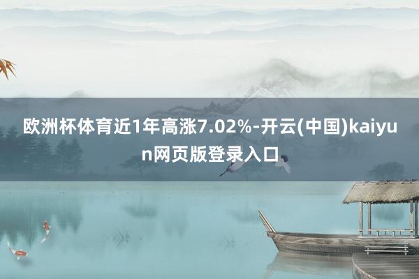 欧洲杯体育近1年高涨7.02%-开云(中国)kaiyun网页版登录入口
