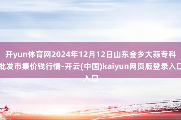开yun体育网2024年12月12日山东金乡大蒜专科批发市集价钱行情-开云(中国)kaiyun网页版登录入口