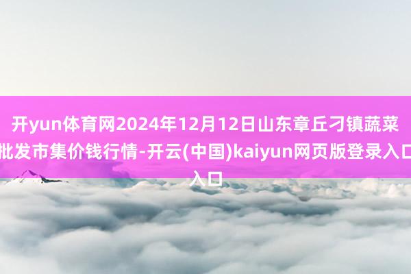 开yun体育网2024年12月12日山东章丘刁镇蔬菜批发市集价钱行情-开云(中国)kaiyun网页版登录入口