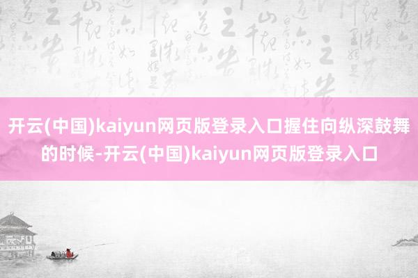 开云(中国)kaiyun网页版登录入口握住向纵深鼓舞的时候-开云(中国)kaiyun网页版登录入口