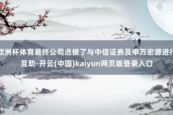 欧洲杯体育最终公司选拔了与中信证券及申万宏源进行互助-开云(中国)kaiyun网页版登录入口