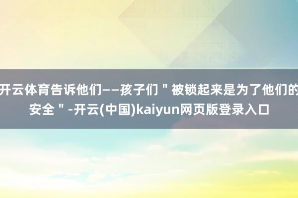 开云体育告诉他们——孩子们＂被锁起来是为了他们的安全＂-开云(中国)kaiyun网页版登录入口
