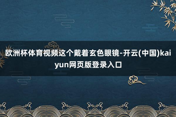 欧洲杯体育视频这个戴着玄色眼镜-开云(中国)kaiyun网页版登录入口