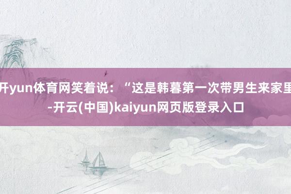 开yun体育网笑着说：“这是韩暮第一次带男生来家里-开云(中国)kaiyun网页版登录入口