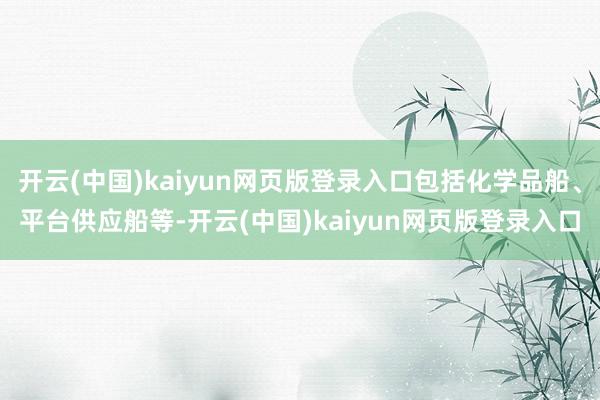 开云(中国)kaiyun网页版登录入口包括化学品船、平台供应船等-开云(中国)kaiyun网页版登录入口