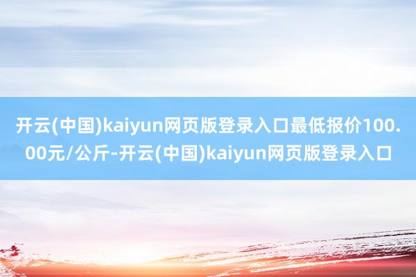 开云(中国)kaiyun网页版登录入口最低报价100.00元/公斤-开云(中国)kaiyun网页版登录入口