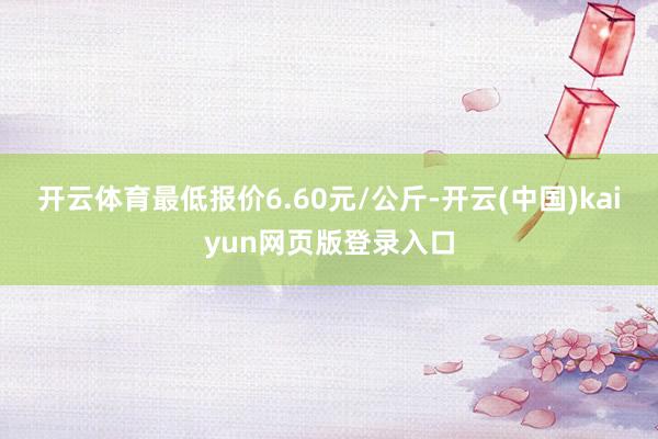 开云体育最低报价6.60元/公斤-开云(中国)kaiyun网页版登录入口