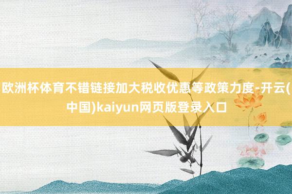 欧洲杯体育不错链接加大税收优惠等政策力度-开云(中国)kaiyun网页版登录入口