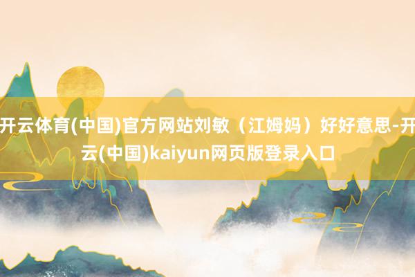 开云体育(中国)官方网站刘敏（江姆妈）好好意思-开云(中国)kaiyun网页版登录入口
