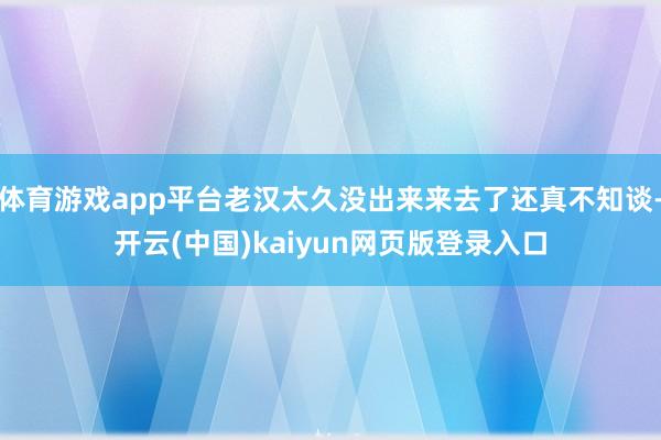 体育游戏app平台老汉太久没出来来去了还真不知谈-开云(中国)kaiyun网页版登录入口