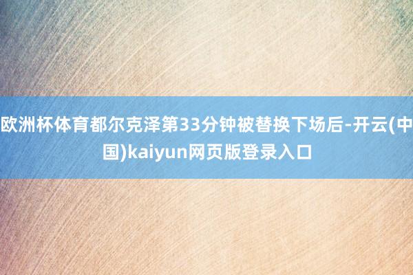欧洲杯体育都尔克泽第33分钟被替换下场后-开云(中国)kaiyun网页版登录入口