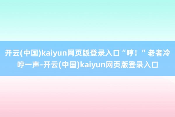 开云(中国)kaiyun网页版登录入口“哼！”老者冷哼一声-开云(中国)kaiyun网页版登录入口