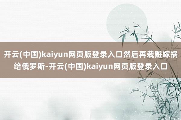 开云(中国)kaiyun网页版登录入口然后再栽赃嫁祸给俄罗斯-开云(中国)kaiyun网页版登录入口