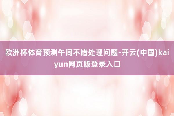 欧洲杯体育预测午间不错处理问题-开云(中国)kaiyun网页版登录入口