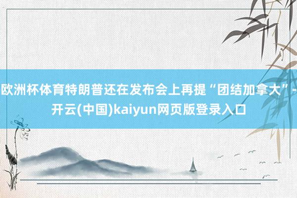 欧洲杯体育特朗普还在发布会上再提“团结加拿大”-开云(中国)kaiyun网页版登录入口