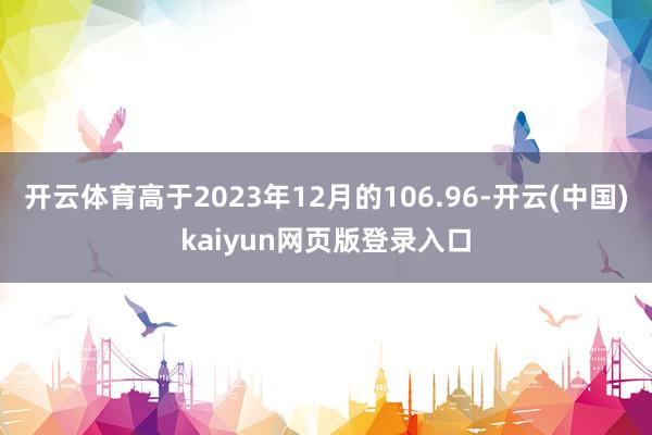 开云体育高于2023年12月的106.96-开云(中国)kaiyun网页版登录入口