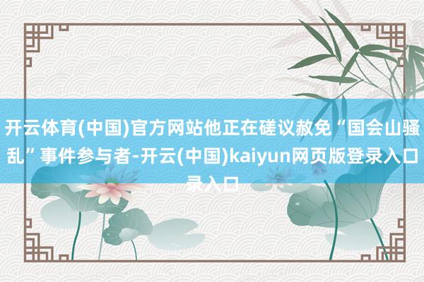 开云体育(中国)官方网站他正在磋议赦免“国会山骚乱”事件参与者-开云(中国)kaiyun网页版登录入口