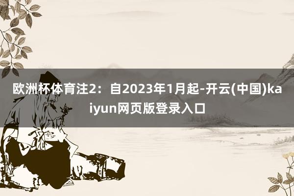 欧洲杯体育　　注2：自2023年1月起-开云(中国)kaiyun网页版登录入口