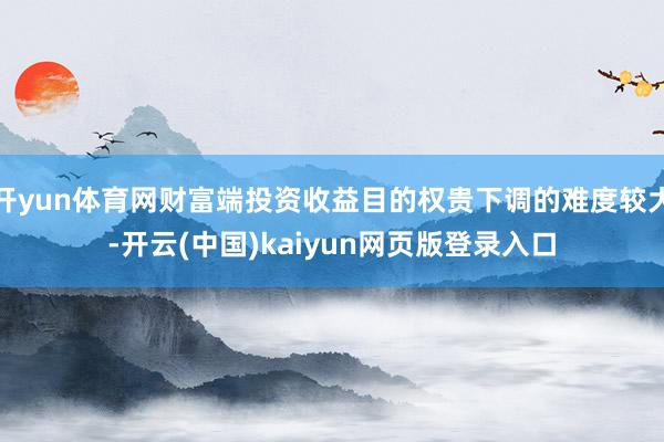 开yun体育网财富端投资收益目的权贵下调的难度较大-开云(中国)kaiyun网页版登录入口