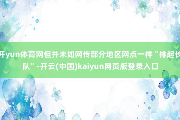 开yun体育网但并未如网传部分地区网点一样“排起长队”-开云(中国)kaiyun网页版登录入口