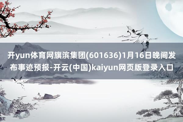 开yun体育网旗滨集团(601636)1月16日晚间发布事迹预报-开云(中国)kaiyun网页版登录入口