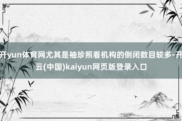 开yun体育网尤其是袖珍照看机构的倒闭数目较多-开云(中国)kaiyun网页版登录入口