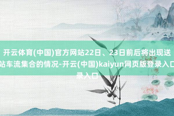 开云体育(中国)官方网站22日、23日前后将出现送站车流集合的情况-开云(中国)kaiyun网页版登录入口