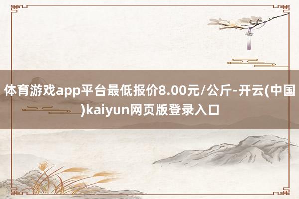 体育游戏app平台最低报价8.00元/公斤-开云(中国)kaiyun网页版登录入口