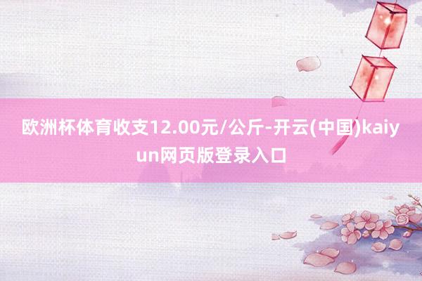 欧洲杯体育收支12.00元/公斤-开云(中国)kaiyun网页版登录入口