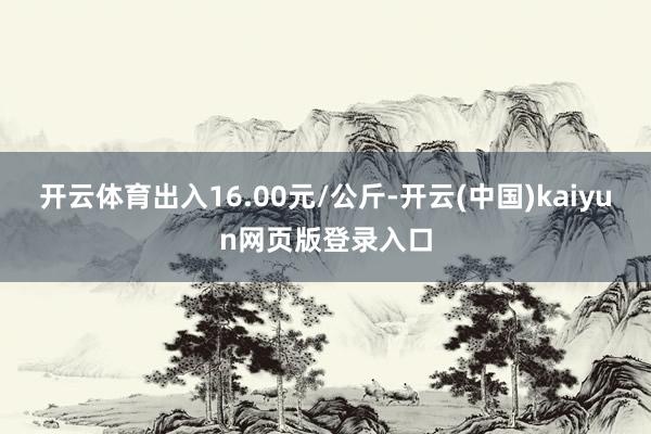 开云体育出入16.00元/公斤-开云(中国)kaiyun网页版登录入口