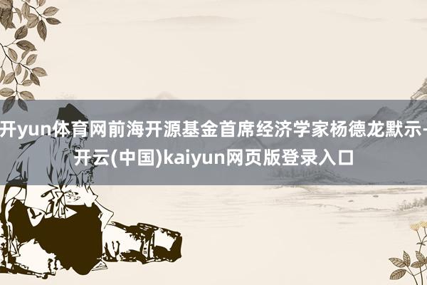 开yun体育网前海开源基金首席经济学家杨德龙默示-开云(中国)kaiyun网页版登录入口