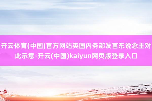 开云体育(中国)官方网站英国内务部发言东说念主对此示意-开云(中国)kaiyun网页版登录入口