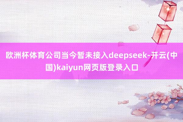 欧洲杯体育公司当今暂未接入deepseek-开云(中国)kaiyun网页版登录入口