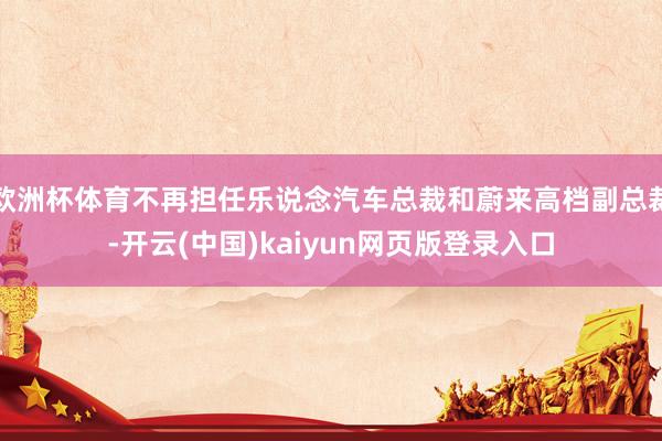 欧洲杯体育不再担任乐说念汽车总裁和蔚来高档副总裁-开云(中国)kaiyun网页版登录入口