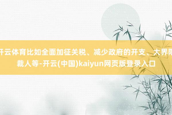 开云体育比如全面加征关税、减少政府的开支、大界限裁人等-开云(中国)kaiyun网页版登录入口