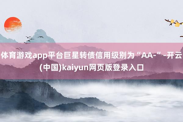 体育游戏app平台巨星转债信用级别为“AA-”-开云(中国)kaiyun网页版登录入口