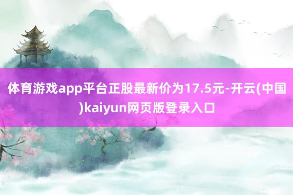 体育游戏app平台正股最新价为17.5元-开云(中国)kaiyun网页版登录入口