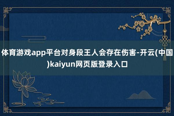体育游戏app平台对身段王人会存在伤害-开云(中国)kaiyun网页版登录入口