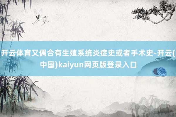 开云体育又偶合有生殖系统炎症史或者手术史-开云(中国)kaiyun网页版登录入口