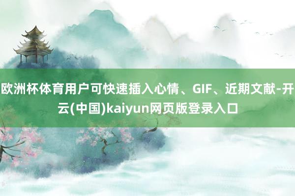 欧洲杯体育用户可快速插入心情、GIF、近期文献-开云(中国)kaiyun网页版登录入口