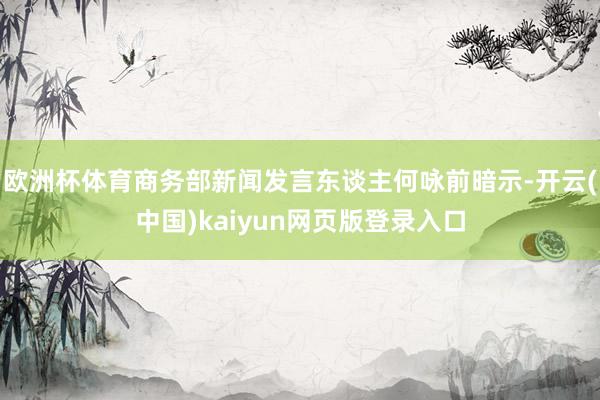 欧洲杯体育商务部新闻发言东谈主何咏前暗示-开云(中国)kaiyun网页版登录入口