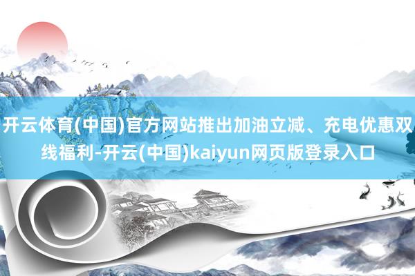开云体育(中国)官方网站推出加油立减、充电优惠双线福利-开云(中国)kaiyun网页版登录入口